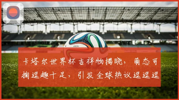 卡塔尔世界杯吉祥物揭晓，萌态可掬逗趣十足，引发全球热议逗逗逗